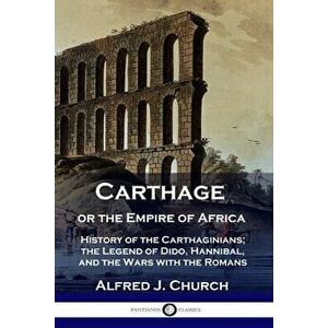 Carthage or the Empire of Africa: History of the Carthaginians; the Legend of Dido, Hannibal, and the Wars with the Romans - Alfred J. Church imagine