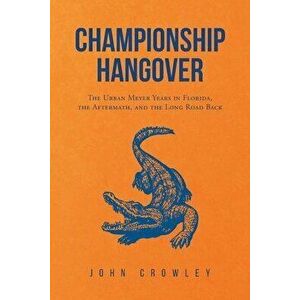 Championship Hangover: The Urban Meyer Years in Florida, the Aftermath, and the Long Road Back., Paperback - John Crowley imagine