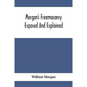 Morgan'S Freemasonry Exposed And Explained; Showing The Origin, History And Nature Of Masonry, Its Effects On The Government, And The Christian Religi imagine