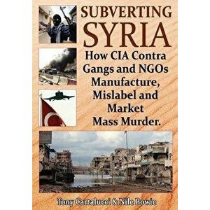 Subverting Syria: How CIA Contra Gangs and Ngo's Manufacture, Mislabel and Market Mass Murder, Paperback - Tony Cartalucci imagine