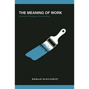 The Meaning of Work: A Practical Theology of Work and Rest, Paperback - Donald McGilchrist imagine