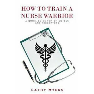 How To Train a Nurse Warrior: A Quick Guide for Orientees and Preceptors, Paperback - Cathy Myers imagine