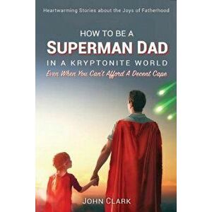 How To Be A Superman Dad In A Kryptonite World: Even When You Can't Afford A Decent Cape, Paperback - John Clark imagine