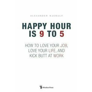 Happy Hour is 9 to 5: How to Love your Job, Love your Life, and Kick Butt at Work, Paperback - Alexander Kjerulf imagine