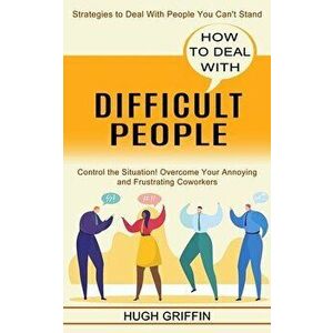 How to Deal With Difficult People: Control the Situation! Overcome Your Annoying and Frustrating Coworkers (Strategies to Deal With People You Can't S imagine