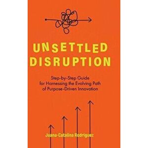 Unsettled Disruption: Step-by-Step Guide for Harnessing the Evolving Path of Purpose-Driven Innovation, Hardcover - Juana-Catalina Rodriguez imagine