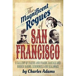 The Magnificent Rogues of San Francisco: A Gallery of Fakers and Frauds, Rascals and Robber Barons, Scoundrels and Scalawags - Charles F. Adams imagine