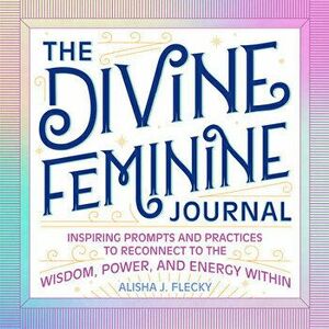 The Divine Feminine Journal: Inspiring Prompts and Practices to Reconnect to the Wisdom, Power, and Energy Within - Alisha J. Flecky imagine