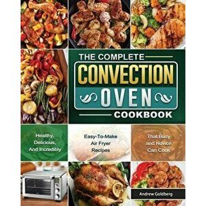 The Complete Convection Oven Cookbook: Healthy, Delicious, And Incredibly Easy-To-Make Air Fryer Recipes That Busy and Novice Can Cook - Andrew Goldbe imagine