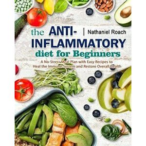 The Anti-Inflammatory Diet for Beginners: A No-Stress Meal Plan with Easy Recipes to Heal the Immune System and Restore Overall Health - Nathaniel Roa imagine