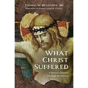 What Christ Suffered: A Doctor's Journey Through the Passion, Paperback - Thomas W. McGovern imagine