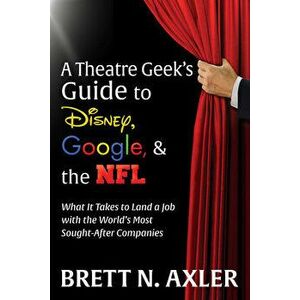 A Theatre Geek's Guide to Disney, Google, and the NFL: What It Takes to Land a Job with the World's Most Sought-After Companies - Brett N. Axler imagine