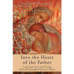Into the Heart of the Father: Learning from and Giving Yourself Through Christ in Prayer, Paperback - Leonard Delorenzo imagine
