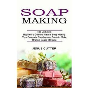 Soap Making Recipes: The Complete Beginner's Guide to Natural Soap Making (Your Complete Step-by-step Guide to Make Organic Soaps at Home) - Jesus Cut imagine