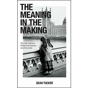 The Meaning in the Making: The Why and How Behind Our Human Need to Create, Paperback - Sean Tucker imagine