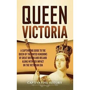 Queen Victoria: A Captivating Guide to the Queen of the United Kingdoms of Great Britain and Ireland along with Her Impact on the Vict - Captivating H imagine