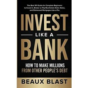 Invest Like a Bank: How to Make Millions From Other People's Debt.: The Best 101 Guide for Complete Beginners to Invest In, Broker or Flip - Beaux Bla imagine