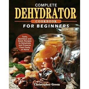 Complete Dehydrator Cookbook for Beginners: Tasty, Nutritious and Quick Recipes to Dehydrate and Preserve Food Easily at Home - Christopher Green imagine