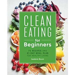 Clean Eating for Beginners: 75 Recipes and 21-Day Meal Plan for Healthy Living, Paperback - Isadora Baum imagine