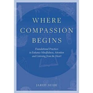 Where Compassion Begins: Foundational Practices to Enhance Mindfulness, Attention and Listening from the Heart, Paperback - Jared Seide imagine