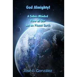 God Almighty!: A Sober-Minded View of Our Lot on Planet Earth, Paperback - José R. González imagine