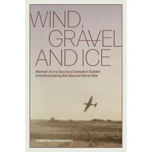 Wind, Gravel and Ice: Memoir of my Opa as a Canadian Soldier in Iceland during the Second World War, Paperback - Christina Chowaniec imagine