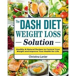 The Dash Diet Weight Loss Solution: Healthy & Natural Recipes to Control Your Weight and Improve Your Health for Life - Christina Lanier imagine