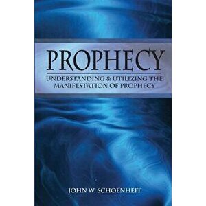 Prophecy: Understanding & Utilizing The Manifestation of Prophecy, Paperback - John W. Schoenheit imagine