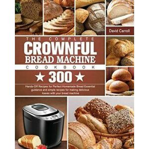The Complete CROWNFUL Bread Machine Cookbook: 300 Hands-Off Recipes for Perfect Homemade Bread Essential guidance and simple recipes for making delici imagine