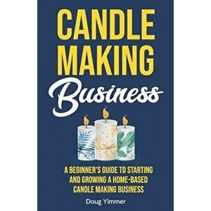 Candle Making Business: A Beginner's Guide to Starting and Growing a Home-Based Candle Making Business, Paperback - Doug Yimmer imagine