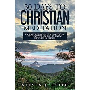 30 Days to Christian Meditation: Journey into Christian Mysticism to Discover Your Authentic New Life in Christ - Steven J. Smith imagine