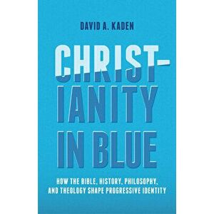 Christianity in Blue: How the Bible, History, Philosophy, and Theology Shape Progressive Identity, Paperback - David A. Kaden imagine