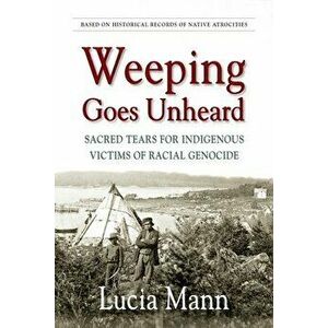 Weeping Goes Unheard: Sacred Tears for Indigenous Victims of Racial Genocide, Paperback - Lucia Mann imagine