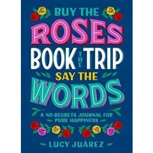 Buy the Roses, Book the Trip, Say the Words: A No-Regrets Journal for Pure Happiness, Hardcover - Lucy Juarez imagine