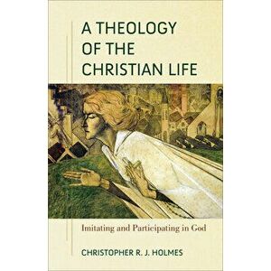 A Theology of the Christian Life: Imitating and Participating in God, Paperback - Christopher R. Holmes imagine