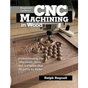 Beginner's Guide to Cnc Machining in Wood: Understanding the Machines, Tools, and Software, Plus Projects to Make - Ralph Bagnall imagine