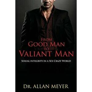 From Good Man to Valiant Man: Sexual Integrity in a Sex Crazy World, Paperback - Allan Meyer imagine