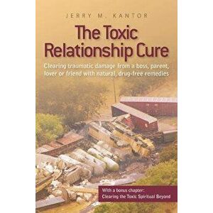 The Toxic Relationship Cure: Clearing traumatic damage from a boss, parent, lover or friend with natural, drug-free remedies - Jerry M. Kantor imagine