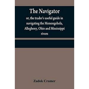 The navigator: or, the trader's useful guide in navigating the Monongehela, Allegheny, Ohio and Mississippi rivers; containing an amp - Zadok Cramer imagine