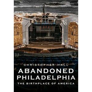 Abandoned Philadelphia: The Birthplace of America, Paperback - Christopher Hall imagine