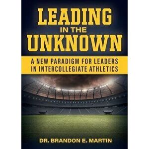 Leading in the Unknown: A New Paradigm for Leaders in Intercollegiate Athletics, Paperback - Brandon E. Martin imagine