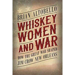 Whiskey, Women, and War: How the Great War Shaped Jim Crow New Orleans, Hardcover - Brian Altobello imagine