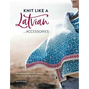 Knit Like a Latvian: Accessories: 40 Knitting Patterns for Gloves, Hats, Scarves and Shawls, Paperback - Ieva Ozolina imagine