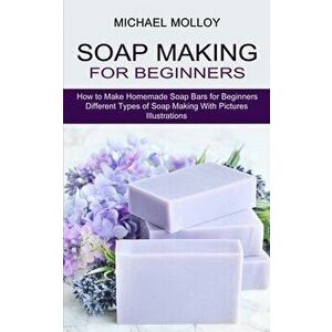 Soap Making for Beginners: How to Make Homemade Soap Bars for Beginners (Different Types of Soap Making With Pictures Illustrations) - Michael Molloy imagine