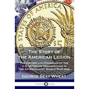 The Story of the American Legion: The History and Founding of the U.S. Veterans Organization in the Aftermath of World War One - George Seay Wheat imagine