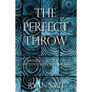 The Perfect Throw: Mastering Accuracy in Competitive Urban Axe Throwing, Paperback - Ryan Smit imagine