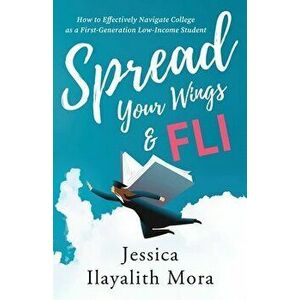 Spread Your Wings and FLI: How to Effectively Navigate College as a First-Generation, Low-Income Student, Paperback - Jessica Ilayalith Mora imagine