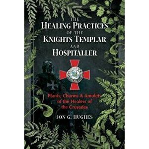 The Healing Practices of the Knights Templar and Hospitaller. Plants, Charms, and Amulets of the Healers of the Crusades, Paperback - Jon G. Hughes imagine