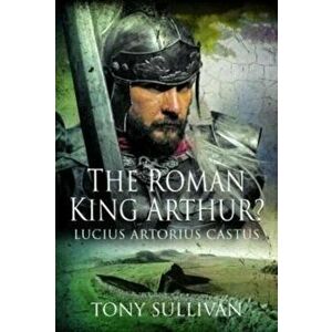 The Roman King Arthur?. Lucius Artorius Castus, Hardback - Tony Sullivan imagine