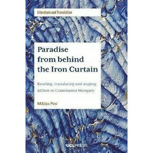 Paradise from Behind the Iron Curtain. Reading, Translating and Staging Milton in Communist Hungary, Paperback - Miklos Peti imagine